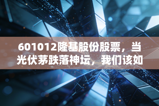 601012隆基股份股票,当光伏茅跌落神坛,我们该如何面对这只巨头的至暗时刻?