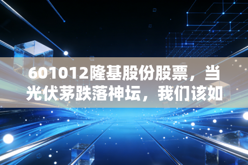 601012隆基股份股票,当光伏茅跌落神坛,我们该如何面对这只巨头的至暗时刻?