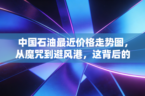 中国石油最近价格走势图,从魔咒到避风港,这背后的逻辑你真的看懂了吗?