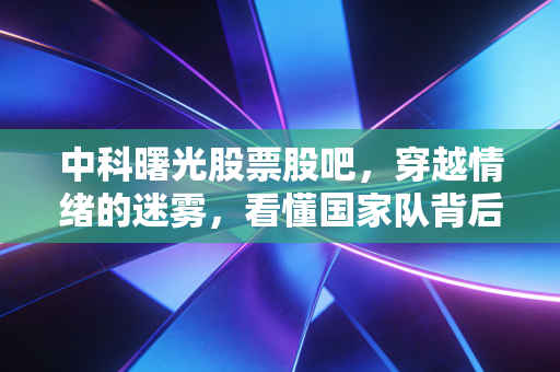 中科曙光股票股吧,穿越情绪的迷雾,看懂国家队背后的硬核逻辑与长期价值