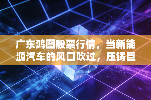 广东鸿图股票行情，当新能源汽车的风口吹过，压铸巨头的机遇与陷阱在哪里？