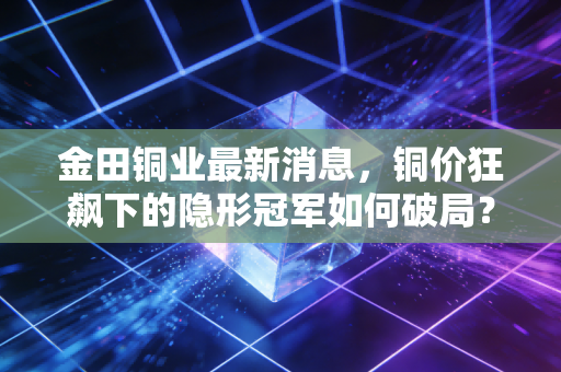 金田铜业最新消息,铜价狂飙下的隐形冠军如何破局?深度复盘与投资展望