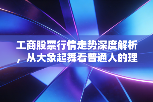 工商股票行情走势深度解析,从大象起舞看普通人的理财焦虑与稳健配置之道