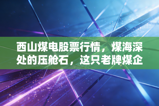 西山煤电股票行情，煤海深处的压舱石，这只老牌煤企还能再战十年吗？