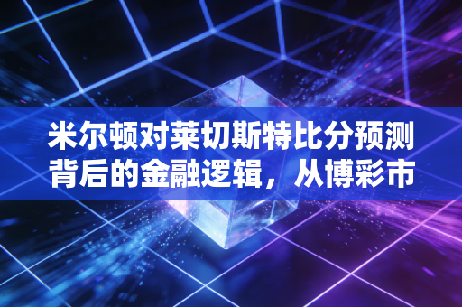 米尔顿对莱切斯特比分预测背后的金融逻辑,从博彩市场看风险管理与价值投资