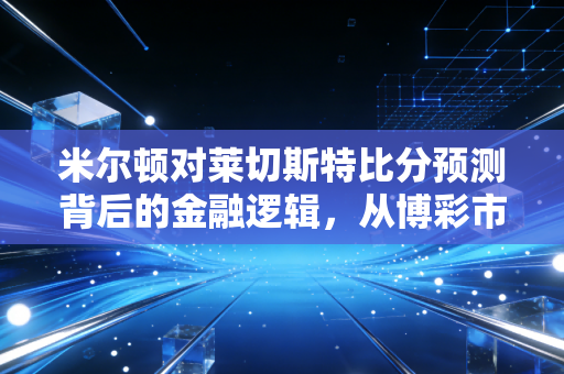 米尔顿对莱切斯特比分预测背后的金融逻辑,从博彩市场看风险管理与价值投资