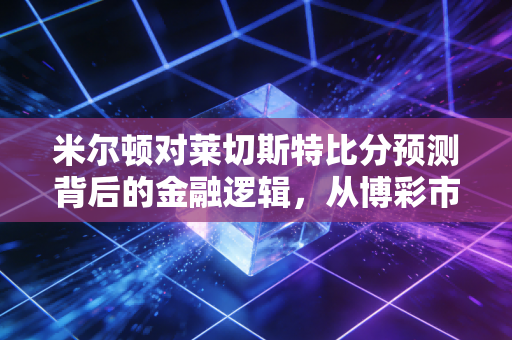 米尔顿对莱切斯特比分预测背后的金融逻辑，从博彩市场看风险管理与价值投资