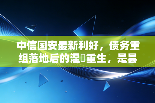 中信国安最新利好，债务重组落地后的涅槃重生，是昙花一现还是价值回归？