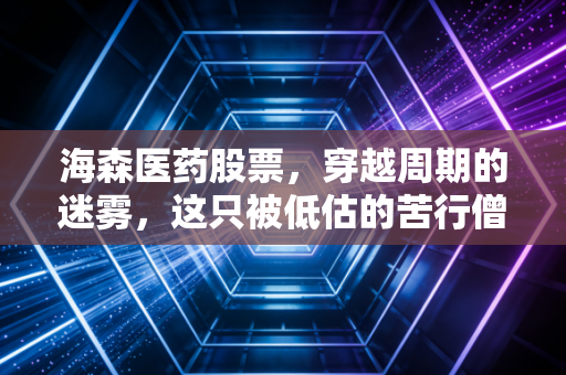 海森医药股票,穿越周期的迷雾,这只被低估的苦行僧值得坚守吗?