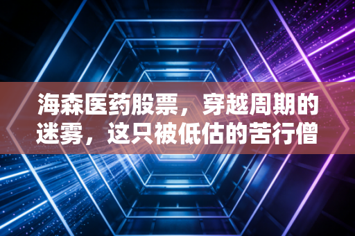 海森医药股票,穿越周期的迷雾,这只被低估的苦行僧值得坚守吗?