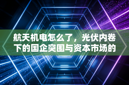 航天机电怎么了,光伏内卷下的国企突围与资本市场的迷茫