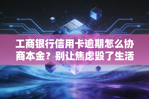 工商银行信用卡逾期怎么协商本金？别让焦虑毁了生活，这篇实操指南请收好