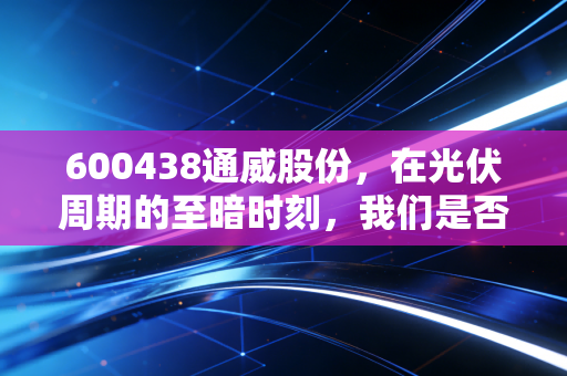 600438通威股份，在光伏周期的至暗时刻，我们是否还有勇气拥抱这位硅业霸主？