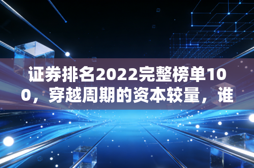 证券排名2022完整榜单100，穿越周期的资本较量，谁才是你的理财真靠山？