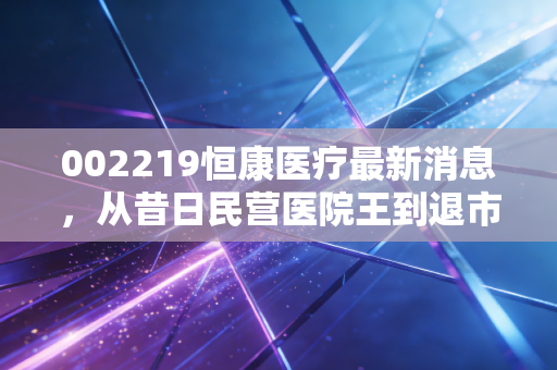 002219恒康医疗最新消息,从昔日民营医院王到退市重整,给散户投资者的一记警钟