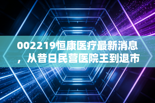 002219恒康医疗最新消息，从昔日民营医院王到退市重整，给散户投资者的一记警钟