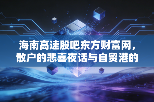 海南高速股吧东方财富网，散户的悲喜夜话与自贸港的财富梦