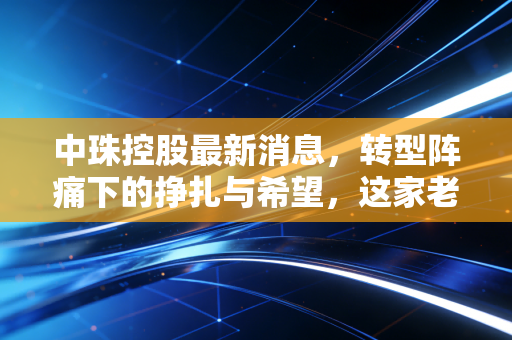中珠控股最新消息,转型阵痛下的挣扎与希望,这家老牌企业还能翻身吗?