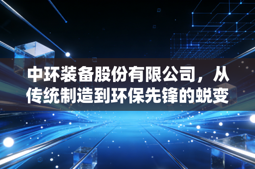 中环装备股份有限公司，从传统制造到环保先锋的蜕变之路，这真的是下一个十倍股吗？
