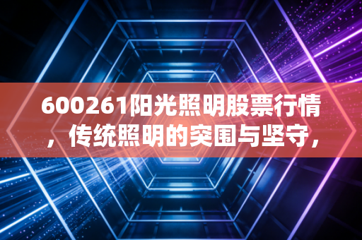 600261阳光照明股票行情,传统照明的突围与坚守,这只老牌家电股还值得持有吗?