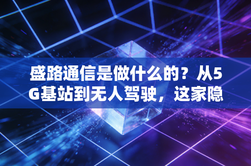 盛路通信是做什么的？从5G基站到无人驾驶，这家隐形冠军的生意经