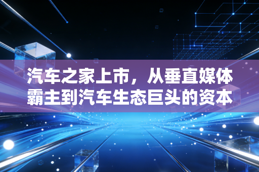 汽车之家上市,从垂直媒体霸主到汽车生态巨头的资本进阶之路