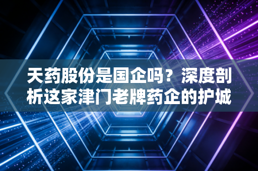 天药股份是国企吗?深度剖析这家津门老牌药企的护城河与投资逻辑