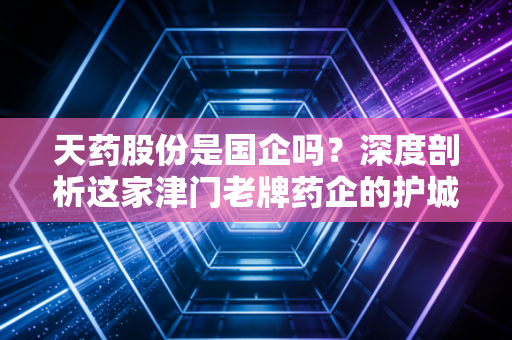 天药股份是国企吗?深度剖析这家津门老牌药企的护城河与投资逻辑