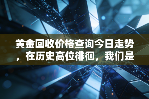 黄金回收价格查询今日走势,在历史高位徘徊,我们是该落袋为安还是继续坐过山车?