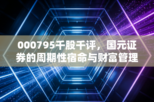 000795千股千评,国元证券的周期性宿命与财富管理突围——透过数据迷雾看券商股的真实质地