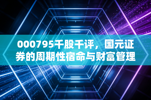 000795千股千评,国元证券的周期性宿命与财富管理突围——透过数据迷雾看券商股的真实质地