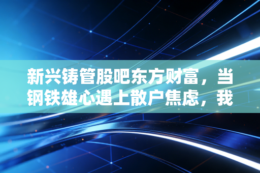 新兴铸管股吧东方财富,当钢铁雄心遇上散户焦虑,我们该如何看懂这只地下管网的隐形冠军?