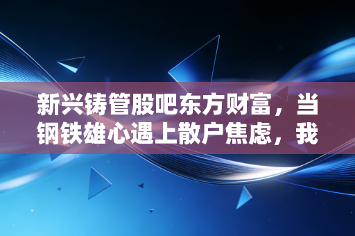 新兴铸管股吧东方财富,当钢铁雄心遇上散户焦虑,我们该如何看懂这只地下管网的隐形冠军?