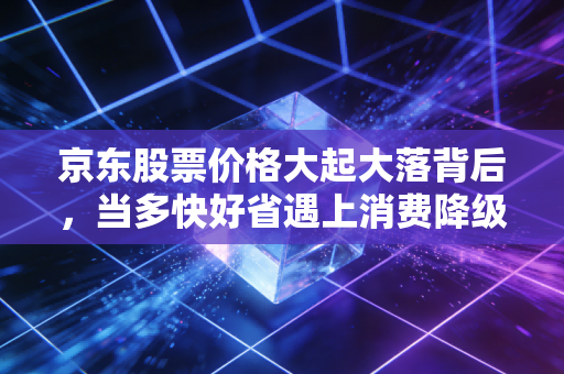 京东股票价格大起大落背后,当多快好省遇上消费降级,我们该如何抉择?