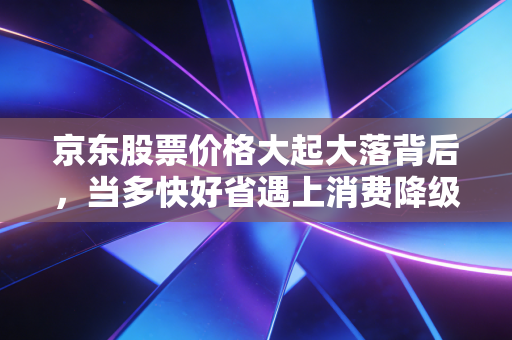 京东股票价格大起大落背后，当多快好省遇上消费降级，我们该如何抉择？