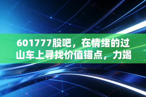 601777股吧，在情绪的过山车上寻找价值锚点，力竭众擎的投资启示录