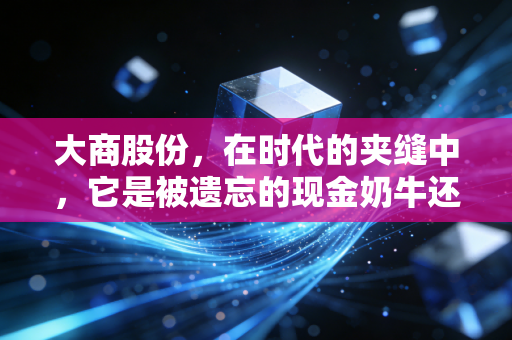 大商股份,在时代的夹缝中,它是被遗忘的现金奶牛还是价值洼地?
