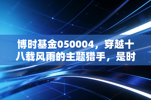 博时基金050004,穿越十八载风雨的主题猎手,是时候重新审视这只老牌LOF了吗?