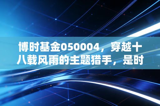 博时基金050004,穿越十八载风雨的主题猎手,是时候重新审视这只老牌LOF了吗?
