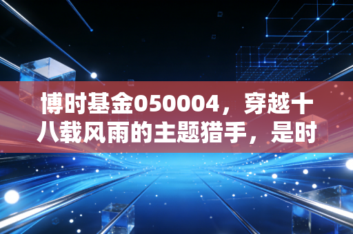 博时基金050004,穿越十八载风雨的主题猎手,是时候重新审视这只老牌LOF了吗?