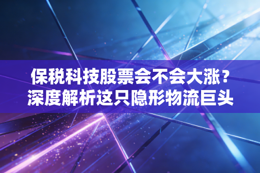 保税科技股票会不会大涨?深度解析这只隐形物流巨头的真实潜力与投资逻辑