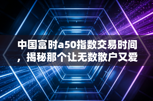 中国富时a50指数交易时间，揭秘那个让无数散户又爱又恨的夜盘时刻