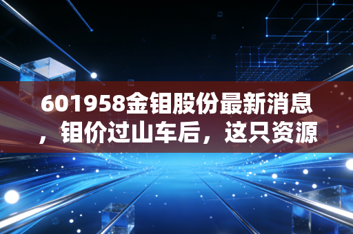 601958金钼股份最新消息,钼价过山车后,这只资源巨头的底牌到底是什么?深度解析与投资思考