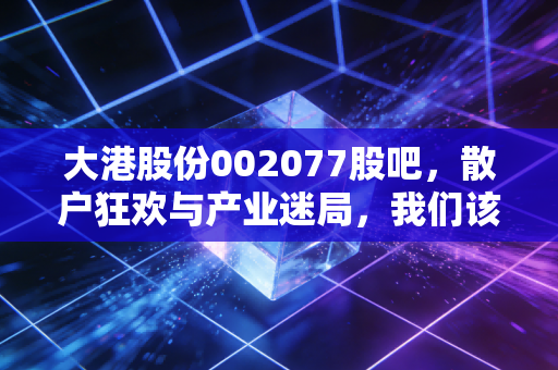 大港股份002077股吧,散户狂欢与产业迷局,我们该如何守住钱袋子?