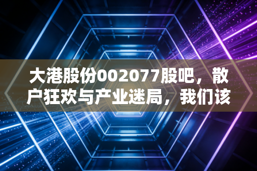 大港股份002077股吧,散户狂欢与产业迷局,我们该如何守住钱袋子?