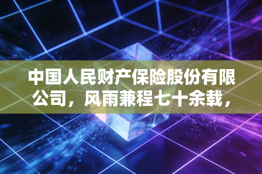 中国人民财产保险股份有限公司,风雨兼程七十余载,它如何成为我们身边的隐形守护者?