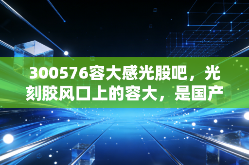 300576容大感光股吧，光刻胶风口上的容大，是国产替代的先锋还是情绪的炮灰？