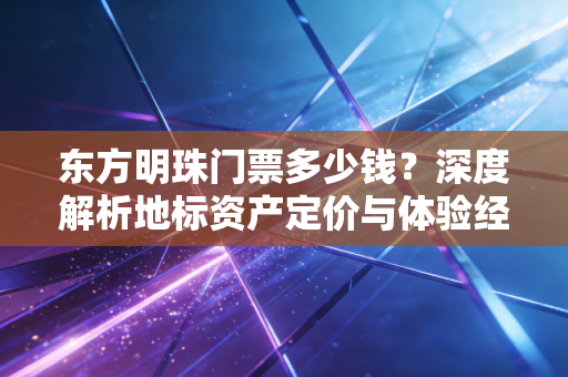 东方明珠门票多少钱?深度解析地标资产定价与体验经济的账本
