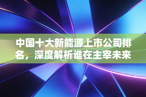 中国十大新能源上市公司排名,深度解析谁在主宰未来的财富版图