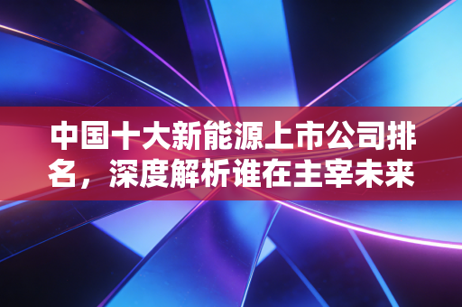 中国十大新能源上市公司排名,深度解析谁在主宰未来的财富版图